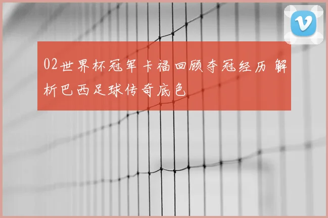 02世界杯冠军卡福回顾夺冠经历 解析巴西足球传奇底色
