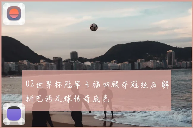 02世界杯冠军卡福回顾夺冠经历 解析巴西足球传奇底色