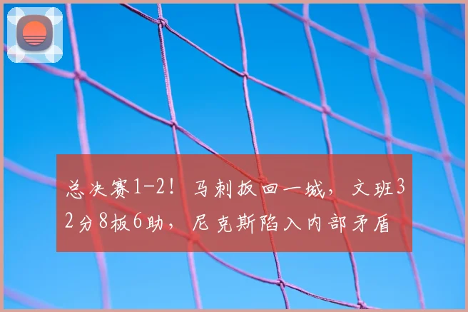 总决赛1-2!马刺扳回一城,文班32分8板6助,尼克斯陷入内部矛盾