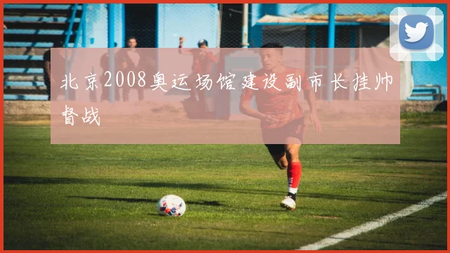 北京2008奥运场馆建设副市长挂帅督战