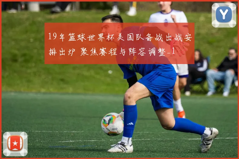 19年篮球世界杯美国队备战出战安排出炉 聚焦赛程与阵容调整_1