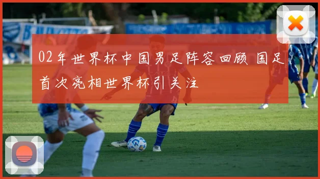 02年世界杯中国男足阵容回顾 国足首次亮相世界杯引关注