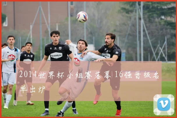 2014世界杯小组赛落幕 16强晋级名单出炉