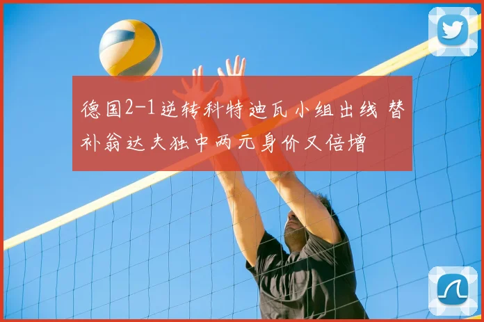 德国2-1逆转科特迪瓦小组出线 替补翁达夫独中两元身价又倍增