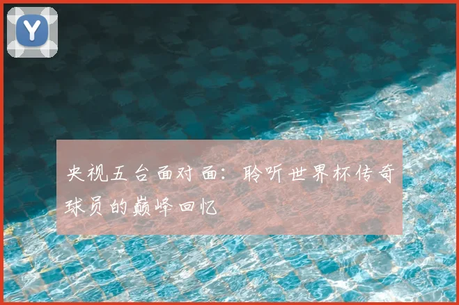央视五台面对面:聆听世界杯传奇球员的巅峰回忆