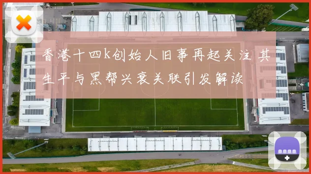 香港十四k创始人旧事再起关注 其生平与黑帮兴衰关联引发解读
