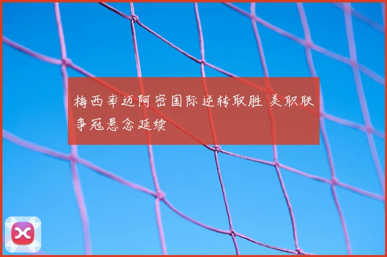 梅西率迈阿密国际逆转取胜 美职联争冠悬念延续