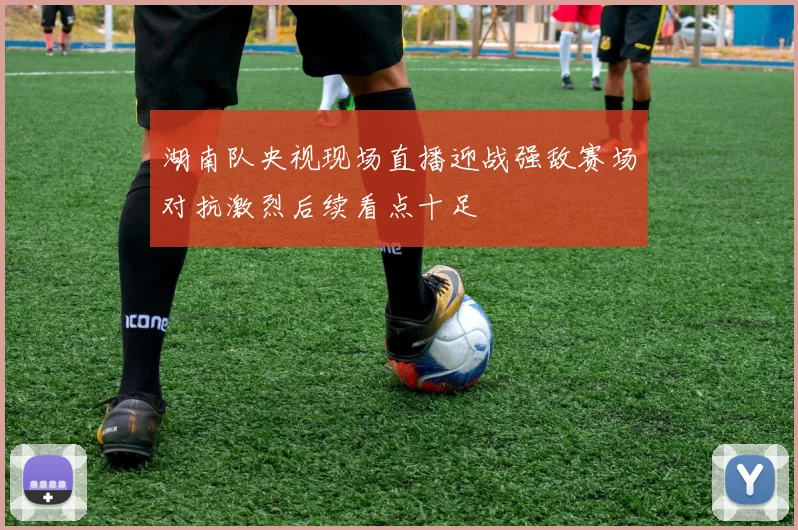 湖南队央视现场直播迎战强敌赛场对抗激烈后续看点十足