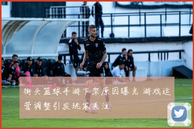 街头篮球手游下架原因曝光 游戏运营调整引发玩家关注