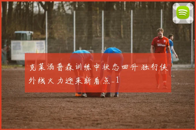 克莱汤普森训练中状态回升 独行侠外线火力迎来新看点_1