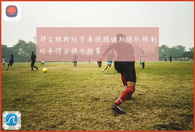 邓台琼斯防守表现稳健助球队限制对手得分提升胜算