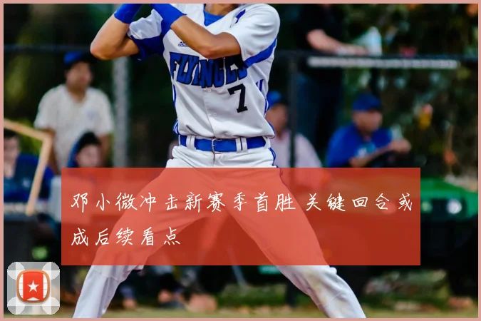 邓小微冲击新赛季首胜 关键回合或成后续看点