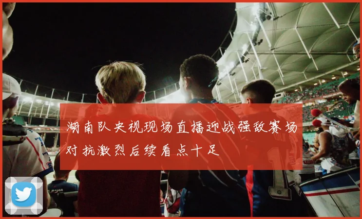 湖南队央视现场直播迎战强敌赛场对抗激烈后续看点十足