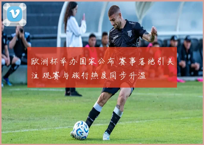 欧洲杯举办国家公布 赛事落地引关注 观赛与旅行热度同步升温